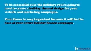 To be successful over the holidays you’re going to need to create a holiday themed designfor your website and marketing campaigns. 
Your theme is very important because it will be the base of your entire Holiday Season campaign.  