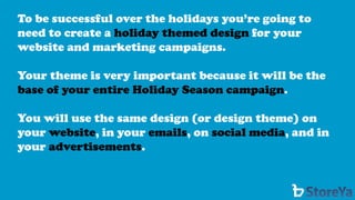 To be successful over the holidays you’re going to need to create a holiday themed designfor your website and marketing campaigns. 
Your theme is very important because it will be the base of your entire Holiday Season campaign. 
You will use the same design (or design theme) on your website, in your emails, on social media, and in your advertisements.  