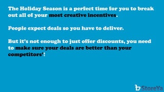 The Holiday Season is a perfect time for you to break out all of your most creative incentives. 
People expect deals so you have to deliver. 
But it’s not enough to just offer discounts, you need to make sure your deals are better than your competitors’!  