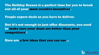 The Holiday Season is a perfect time for you to break out all of your most creative incentives. 
People expect deals so you have to deliver. 
But it’s not enough to just offer discounts, you need to make sure your deals are better than your competitors’! 
Here are a few ideas that you can use…  