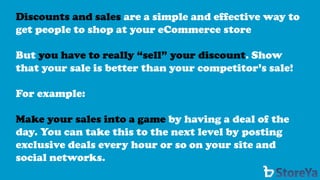 Discounts and sales are a simple and effective way to get people to shop at your eCommerce store 
But you have to really “sell” your discount. Show that your sale is better than your competitor’s sale! 
For example: 
Make your sales into a gameby having a deal of the day. You can take this to the next level by posting exclusive deals every hour or so on your site and social networks.  
