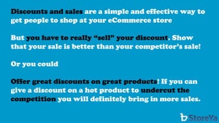Discounts and sales are a simple and effective way to get people to shop at your eCommerce store 
But you have to really “sell” your discount. Show that your sale is better than your competitor’s sale! 
Or you could 
Offer great discounts on great products! If you can give a discount on a hot product to undercut the competitionyou will definitely bring in more sales.  