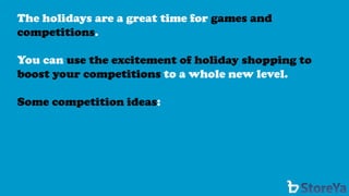 The holidays are a great time for games and competitions. 
You can use the excitement of holiday shopping to boost your competitions to a whole new level. 
Some competition ideas:  