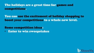 The holidays are a great time for games and competitions. 
You can use the excitement of holiday shopping to boost your competitions to a whole new level. 
Some competition ideas: 
•Enter to win sweepstakes  
