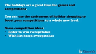 The holidays are a great time for games and competitions. 
You can use the excitement of holiday shopping to boost your competitions to a whole new level. 
Some competition ideas: 
•Enter to win sweepstakes 
•Wish list based sweepstakes  