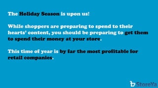 The Holiday Season is upon us! 
While shoppers are preparing to spend to their hearts’ content, you should be preparing to get them to spend their money at your store. 
This time of year is by far the most profitable for retail companies.  