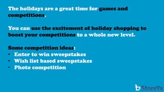 The holidays are a great time for games and competitions. 
You can use the excitement of holiday shopping to boost your competitions to a whole new level. 
Some competition ideas: 
•Enter to win sweepstakes 
•Wish list based sweepstakes 
•Photo competition  