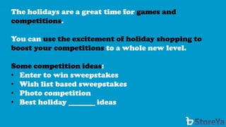 The holidays are a great time for games and competitions. 
You can use the excitement of holiday shopping to boost your competitions to a whole new level. 
Some competition ideas: 
•Enter to win sweepstakes 
•Wish list based sweepstakes 
•Photo competition 
•Best holiday _______ ideas  