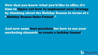 Now that you know what you’d like to offer, it’s time to figure out how to implement your strategyby thinking about the Holiday Season in terms of a “Holiday Season Sales Funnel.” 
And now some best practicesfor how to use your marketing channels to create a holiday funnel.  