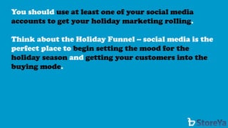 You should use at least one of your social media accounts to get your holiday marketing rolling. 
Think about the Holiday Funnel --social media is the perfect place to begin setting the mood for the holiday season andgetting your customers into the buying mode.  