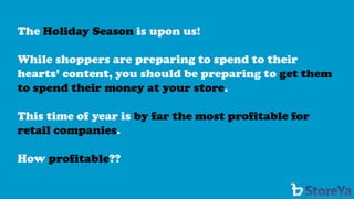The Holiday Season is upon us! 
While shoppers are preparing to spend to their hearts’ content, you should be preparing to get them to spend their money at your store. 
This time of year is by far the most profitable for retail companies. 
How profitable??  