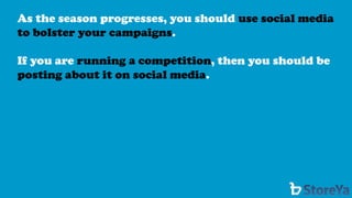 As the season progresses, you should use social media to bolster your campaigns. 
If you are running a competition, then you should be posting about it on social media.  
