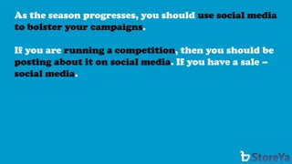 As the season progresses, you should use social media to bolster your campaigns. 
If you are running a competition, then you should be posting about it on social media. If you have a sale – social media.  