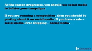 As the season progresses, you should use social media to bolster your campaigns. 
If you are running a competition, then you should be posting about it on social media. If you have a sale – social media. Free shipping –social media.  