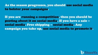 As the season progresses, you should use social media to bolster your campaigns. 
If you are running a competition, then you should be posting about it on social media. If you have a sale – social media. Free shipping –social media. Any campaign you take up, use social media to promote it.  