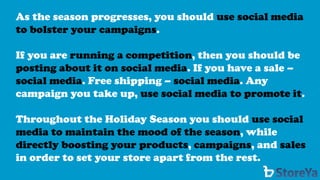 As the season progresses, you should use social media to bolster your campaigns. 
If you are running a competition, then you should be posting about it on social media. If you have a sale – social media. Free shipping –social media. Any campaign you take up, use social media to promote it. 
Throughout the Holiday Season you should use social media to maintain the mood of the season, while directly boosting your products, campaigns, and salesin order to set your store apart from the rest.  
