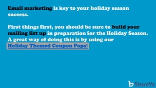 Email marketing is key to your holiday season success. 
First things first, you should be sure to build your mailing list up in preparation for the Holiday Season. A great way of doing this is by using our 
Holiday Themed Coupon Pops!  