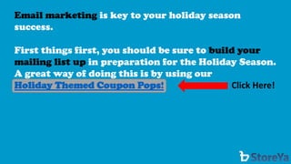 Email marketing is key to your holiday season success. 
First things first, you should be sure to build your mailing list up in preparation for the Holiday Season. A great way of doing this is by using our 
Holiday Themed Coupon Pops! 
Click Here!  