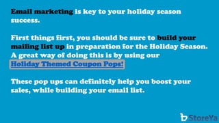 Email marketing is key to your holiday season success. 
First things first, you should be sure to build your mailing list up in preparation for the Holiday Season. A great way of doing this is by using our 
Holiday Themed Coupon Pops! 
These pop ups can definitely help you boost your sales, while building your email list.  