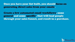 Once you have your list built, you should focus on generating direct sales from your emails. 
Create a few automated email workflows, some generaland some specific, that will lead people through your sales funnel, and result in a purchase.  