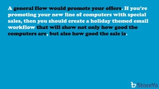 A general flow would promote your offers. If you’re promoting your new line of computers with special sales, then you should create a holiday themed email workflow that will show not only how good the computers are,but also how good the sale is.  