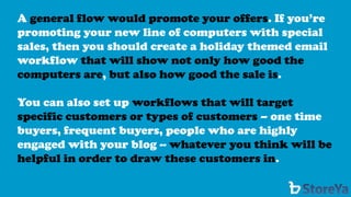 A general flow would promote your offers. If you’re promoting your new line of computers with special sales, then you should create a holiday themed email workflow that will show not only how good the computers are,but also how good the sale is. 
You can also set up workflows that will target specific customers or types of customers –one time buyers, frequent buyers, people who are highly engaged with your blog --whatever you think will be helpful in order to draw these customers in.  