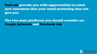 Paid ads provide you with opportunities to catch new customers that your email marketing does not give you. 
The two main platforms you should consider are Google Adwords and Facebook Ads.  