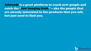 Adwordsis a great platform to reach new people and catch the “low hanging fruit” –aka the people that are already interested in the products that you sell, but just need to find you.  