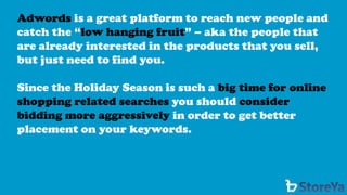 Adwordsis a great platform to reach new people and catch the “low hanging fruit” –aka the people that are already interested in the products that you sell, but just need to find you. 
Since the Holiday Season is such a big time for online shopping related searchesyou should consider bidding more aggressivelyin order to get better placement on your keywords.  