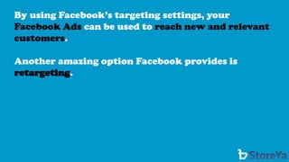 By using Facebook’s targeting settings, your Facebook Ads can be used to reach new and relevant customers. 
Another amazing option Facebook provides is retargeting.  