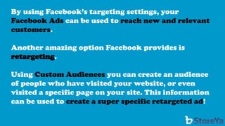 By using Facebook’s targeting settings, your Facebook Ads can be used to reach new and relevant customers. 
Another amazing option Facebook provides is retargeting. 
Using Custom Audiences you can create an audience of people who have visited your website, or even visited a specific page on your site. This information can be used to create a super specific retargeted ad!  
