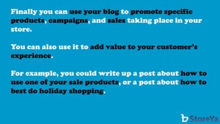 Finally you can use your blog to promote specific products, campaigns, and salestaking place in your store. 
You can also use it to add value to your customer’s experience. 
For example, you could write up a post about how to use one of your sale products, or a post about how to best do holiday shopping.  