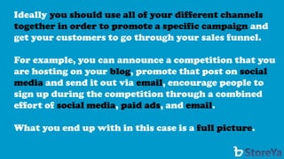 Ideally you should use all of your different channels together in order to promote a specific campaignand get your customers to go through your sales funnel. 
For example, you can announce a competition that you are hosting on yourblog, promote that post on social mediaand send it out via email, encourage people to sign up during the competition through a combined effort of social media, paid ads, and email. 
What you end up with in this case is a full picture.  