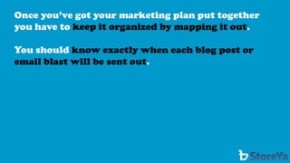 Once you’ve got your marketing plan put together you have to keep it organized by mapping it out. 
You should know exactly when each blog post or email blast will be sent out.  