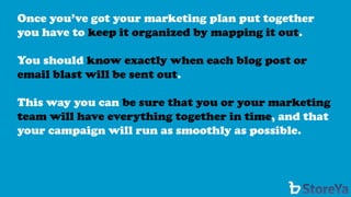 Once you’ve got your marketing plan put together you have to keep it organized by mapping it out. 
You should know exactly when each blog post or email blast will be sent out. 
This way you can be sure that you or your marketing team will have everything together in time, and that your campaign will run as smoothly as possible.  