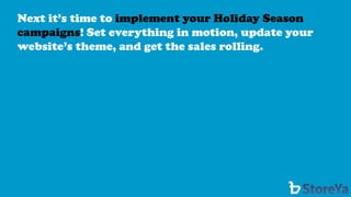 Next it’s time to implement your Holiday Season campaigns! Set everything in motion, update your website’s theme, and get the sales rolling.  