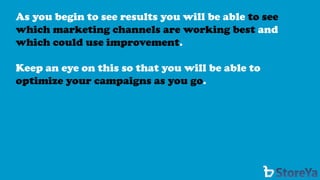 As you begin to see results you will be able to see which marketing channels are working best andwhich could use improvement. 
Keep an eye on this so that you will be able to optimize your campaigns as you go.  