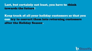 Last, but certainly not least, you have to think towards the future! 
Keep track of all your holiday customers so that you can try to convert them into returning customers after the Holiday Season.  