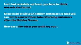 Last, but certainly not least, you have to think towards the future! 
Keep track of all your holiday customers so that you can try to convert them into returning customers after the Holiday Season. 
Here are a few ideas you could try out…  