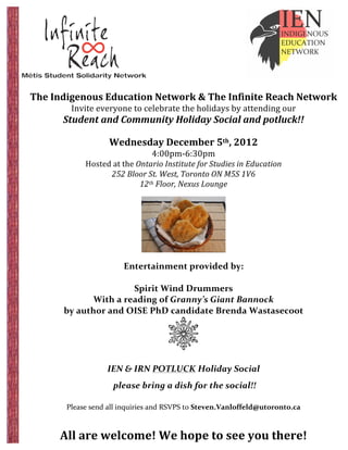  




                                                  	
         	
   	
  
	
                                                           	
   	
  
       The	
  Indigenous	
  Education	
  Network	
  &	
  The	
  Infinite	
  Reach	
  Network	
  	
  
                   Invite	
  everyone	
  to	
  celebrate	
  the	
  holidays	
  by	
  attending	
  our	
  	
  
                Student	
  and	
  Community	
  Holiday	
  Social	
  and	
  potluck!!	
  
                                                                         	
  
                                  Wednesday	
  December	
  5th,	
  2012	
  
                                                         4:00pm-­‐6:30pm	
  
                        Hosted	
  at	
  the	
  Ontario	
  Institute	
  for	
  Studies	
  in	
  Education	
  
                               252	
  Bloor	
  St.	
  West,	
  Toronto	
  ON	
  M5S	
  1V6	
  
                                                12th	
  Floor,	
  Nexus	
  Lounge	
  
                                                                         	
  




                                                                                       	
  
	
  
                                        Entertainment	
  provided	
  by:	
  
                                                            	
  
                                          Spirit	
  Wind	
  Drummers	
  
                           With	
  a	
  reading	
  of	
  Granny’s	
  Giant	
  Bannock	
  	
  
                 by	
  author	
  and	
  OISE	
  PhD	
  candidate	
  Brenda	
  Wastasecoot	
  	
  



                                                                                	
  
	
                                                       	
  
                                 IEN	
  &	
  IRN	
  POTLUCK	
  Holiday	
  Social	
  
                                  	
  please	
  bring	
  a	
  dish	
  for	
  the	
  social!!	
  
                                                                         	
  
                 Please	
  send	
  all	
  inquiries	
  and	
  RSVPS	
  to	
  Steven.Vanloffeld@utoronto.ca	
  

                                               	
  
               All	
  are	
  welcome!	
  We	
  hope	
  to	
  see	
  you	
  there!	
  
 