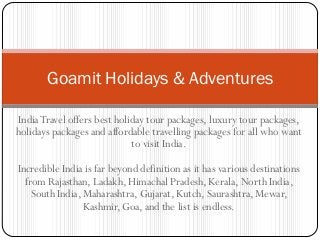 Goamit Holidays & Adventures

India Travel offers best holiday tour packages, luxury tour packages,
holidays packages and affordable travelling packages for all who want
                             to visit India.

Incredible India is far beyond definition as it has various destinations
  from Rajasthan, Ladakh, Himachal Pradesh, Kerala, North India,
    South India, Maharashtra, Gujarat, Kutch, Saurashtra, Mewar,
                 Kashmir, Goa, and the list is endless.
 