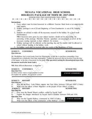 EXAMINATIONDEPARTMENTMVHS
1
MUSANA VOCATIONAL HIGH SCHOOL
HOLIDAYS PACKAGE OF TERM III -2017-2018
SENIOR ONE-TWO AND SENIOR TWO-THREE
Instructions:
1. Every subject must be done/Answered in a different Exercise black book or on single/double
ruled papers.
2. Holiday package is out of 20 and Beginning of Term Examination is out of 80, Totaling
100%.
3. Students are advised to make all the necessary research in the holiday for a good result
(Performance).
NB: Classroom notes given by your subject teachers should not be used during the
answering of this package. Therefore Parents / guardians are encouraged to arrival all the
necessary reading materials to their children's for revision.
4. Holiday package will be collected on the reporting day and No student shall be allowed in
school without handing in the holiday work.
5. No holiday work shall be received after two weeks of the Beginning of Term.
SUBJECT: COMMERCE SENIOR ONE
Question one
Mr. OkelloBrian Joel a retail trader from Lira Municipality would like to purchase commodities from
NatugashaIvon a wholesaler from Jinja municipality. Explain the processes that are involved from the time
of the inquiry to the time of payments for the goods (The question is asking for chronological/steps ofthe
documents used in the home trade).
NB. Make different illustrations or diagrams
SUBJECT: COMMERCE SENIOR TWO
Question Two
(a) State various sources of government revenue
(b) Explain the qualities of a good tax system
SUBJECT: HISTORY SENIOR ONE
Question one
a) Why did the River -Lake Nilotes migrate into East Africa between 1500 and 1800? (13mks)
b) What were the effects of their Migration on the people of East Africa? (12mks)
SUBJECT: HISTORY SENIOR TWO
Question one
a) How were the Busaid Mazrui conflicts settled by Sayyid Said?
b) Explain the changes introduced by Sayyid Said in Zanzibar between 1840 and 1856.
Question Two
a) Why was the Uganda Railway constructed in 1896? (13mks)
b) What were the effects of the construction of the Railway? (12mks)
END OF COMMERCE
END OF HISTORY
 