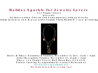 Holiday Sparkle for Jewelry Lovers 323 Poplar Street presents Art Intervention: Classic and Contemporary Artisan Jewelry You are cordially invited to view & wear artist Sophia Clark Waddell’s new & enticing collection! Dates & Times: Saturday & Sunday, December 12 &13, 11am – 6pm Artist Reception: Sunday, December 13, 12pm – 2pm Place: 323 Poplar Street, Half Moon Bay, CA 94019 Private showing by appointment: contact Deborah at  [email_address] We look forward to seeing you! 