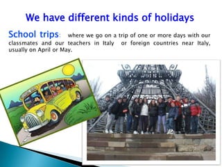 We have different kinds of holidays
School trips: where we go on a trip of one or more days with our
classmates and our teachers in Italy or foreign countries near Italy,
usually on April or May.