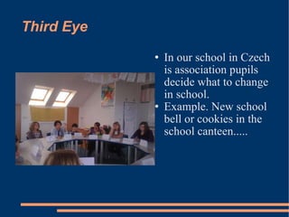 Third Eye In our school in Czech is association pupils decide what to change in school. Example. New school bell or cookies in the school canteen..... 
