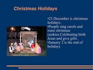 Christmas Holidays 23 December is christmas holidays. People sing carols and roast christmas cookies.Celebrating birth Jesus and give gifts. January 2 is the end of holidays  