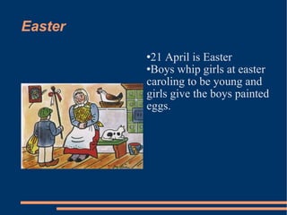 Easter 21 April is Easter Boys whip girls at easter caroling to be young and girls give the boys painted eggs. 