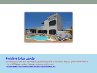 Holidays to Lanzarote
Your search for the most desired Lanzarote holiday villas ends with us. Enjoy a great holiday rental in
one of 500 hot properties. New properties recently added.
http://www.whlvillas.com/quick-search/country/canary-islands/lanzarote-holidays.html
 