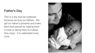 Father's Day
This is a day that we celebrate
because we love our fathers. We
get our father’s presents and make
them feel special by making them
a meal or taking them to a place
they enjoy. It is celebrated every
June.
 