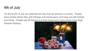 4th of July
On the fourth of July we celebrate the day that we became a country. People
have parties where they grill hotdogs and hamburgers and hang out with friends
and family. People set off fireworks at their house and many towns have large
firework displays.
 